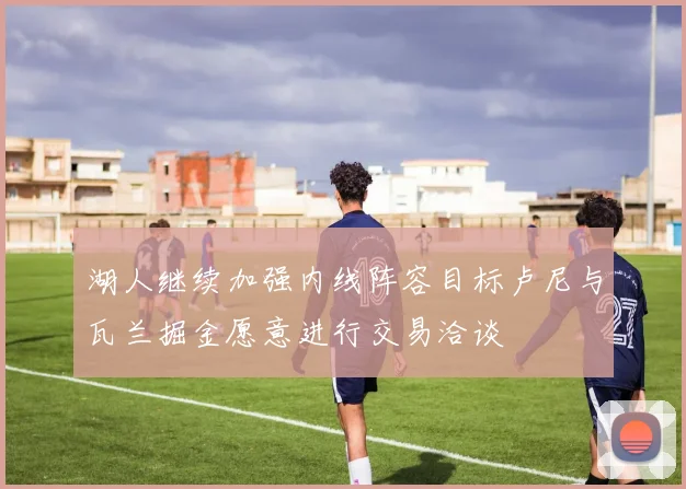 湖人继续加强内线阵容目标卢尼与瓦兰掘金愿意进行交易洽谈