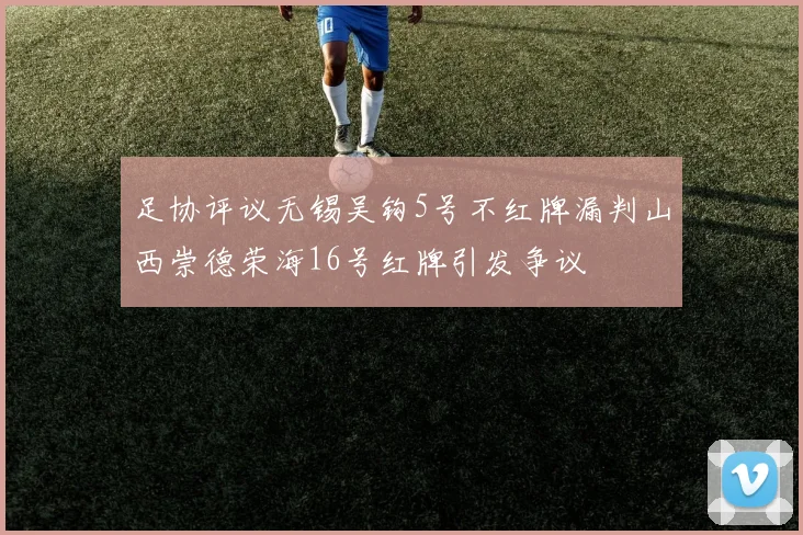 足协评议无锡吴钩5号不红牌漏判山西崇德荣海16号红牌引发争议