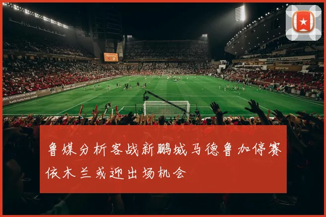鲁媒分析客战新鹏城马德鲁加停赛依木兰或迎出场机会