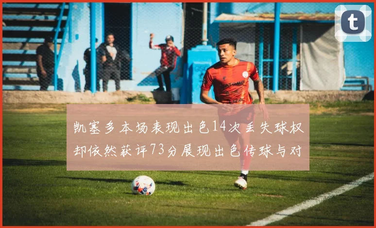 凯塞多本场表现出色14次丢失球权却依然获评73分展现出色传球与对抗能力