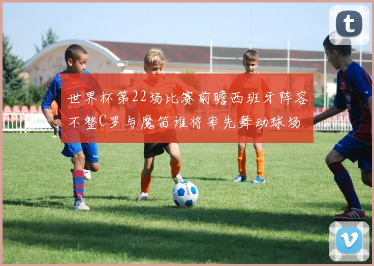 世界杯第22场比赛前瞻西班牙阵容不整C罗与魔笛谁将率先舞动球场