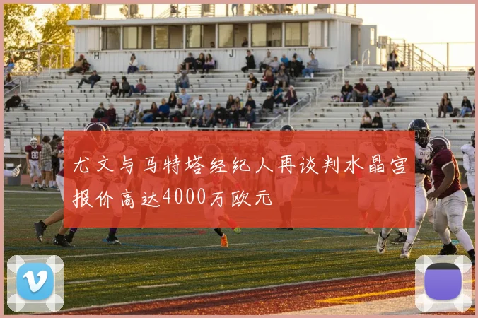 尤文与马特塔经纪人再谈判水晶宫报价高达4000万欧元