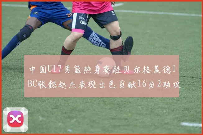 中国U17男篮热身赛胜贝尔格莱德IBC张懿赵杰表现出色贡献16分2助攻2抢断