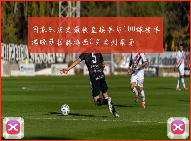 国家队历史最快直接参与100球榜单揭晓萨拉赫梅西C罗名列前茅