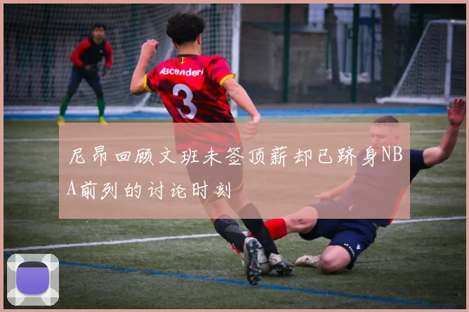 尼昂回顾文班未签顶薪却已跻身NBA前列的讨论时刻