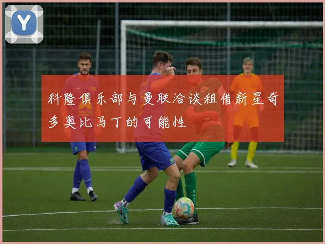 科隆俱乐部与曼联洽谈租借新星奇多奥比马丁的可能性