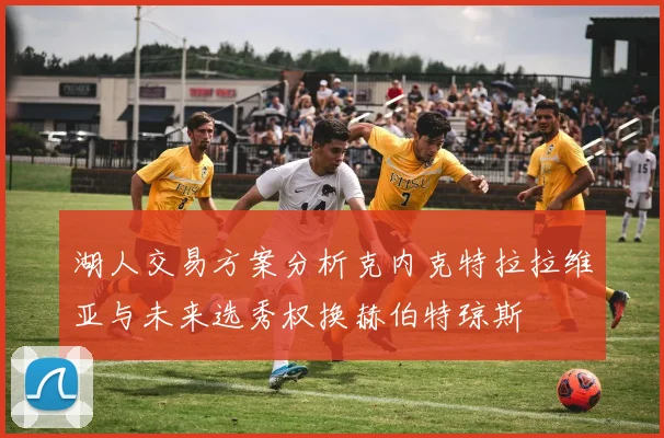 湖人交易方案分析克内克特拉拉维亚与未来选秀权换赫伯特琼斯
