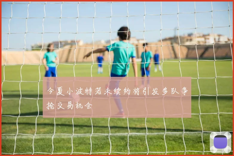 今夏小波特若未续约将引发多队争抢交易机会