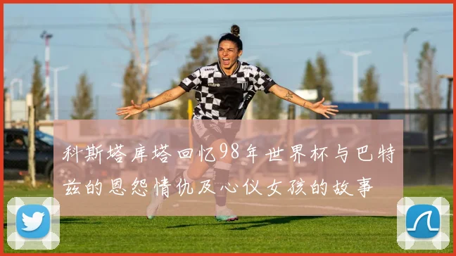 科斯塔库塔回忆98年世界杯与巴特兹的恩怨情仇及心仪女孩的故事