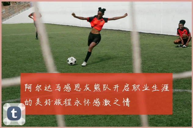 阿尔达马感恩灰熊队开启职业生涯的美好旅程永怀感激之情