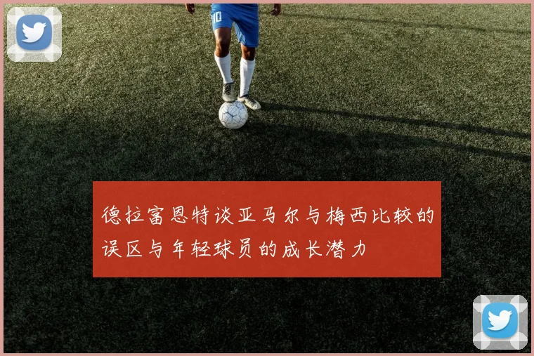 德拉富恩特谈亚马尔与梅西比较的误区与年轻球员的成长潜力