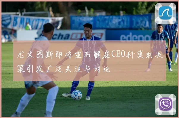 尤文图斯即将宣布解雇CEO科莫利决策引发广泛关注与讨论