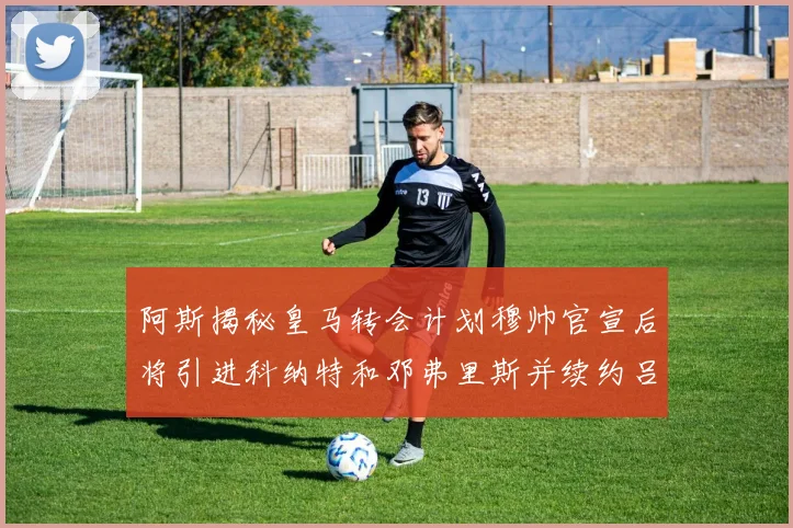 阿斯揭秘皇马转会计划穆帅官宣后将引进科纳特和邓弗里斯并续约吕迪格