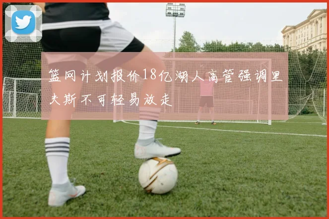 篮网计划报价18亿湖人高管强调里夫斯不可轻易放走