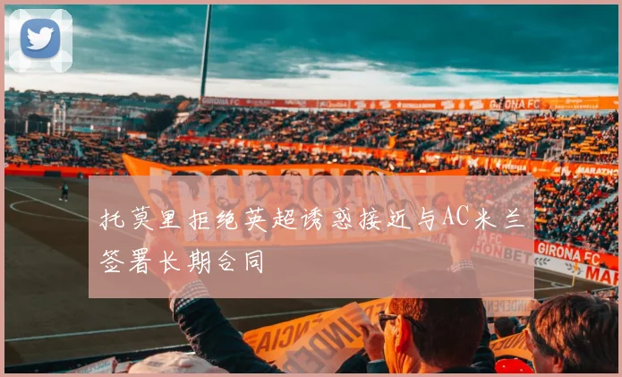 托莫里拒绝英超诱惑接近与AC米兰签署长期合同