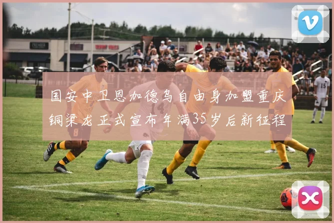 国安中卫恩加德乌自由身加盟重庆铜梁龙正式宣布年满35岁后新征程开启