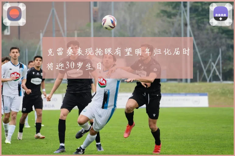 克雷桑表现抢眼有望明年归化届时将迎30岁生日