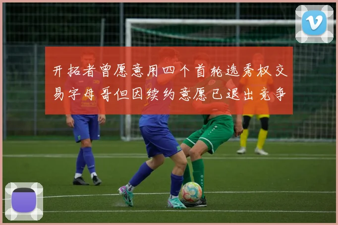 开拓者曾愿意用四个首轮选秀权交易字母哥但因续约意愿已退出竞争