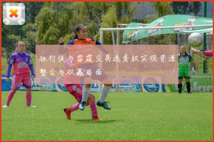 独行侠与雷霆交易选秀权实现资源整合与双赢局面