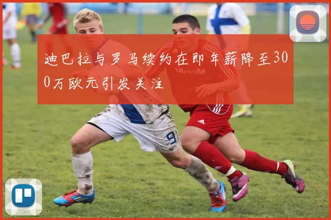 迪巴拉与罗马续约在即年薪降至300万欧元引发关注