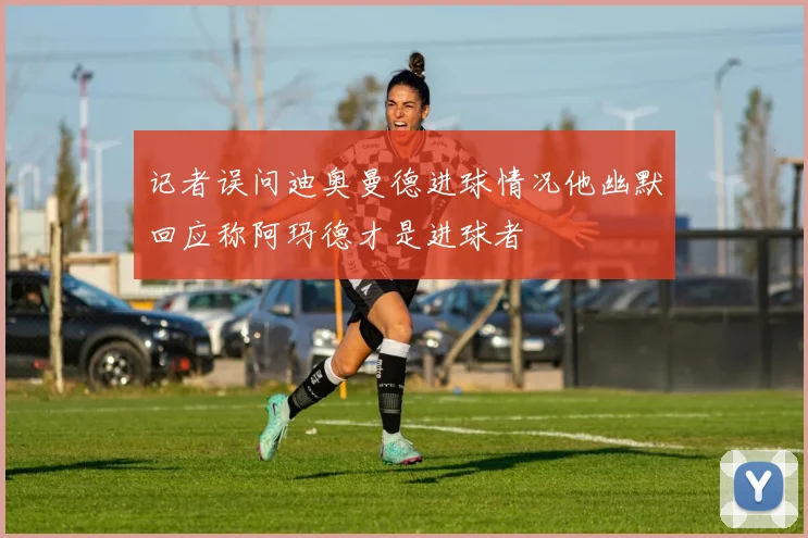 记者误问迪奥曼德进球情况他幽默回应称阿玛德才是进球者