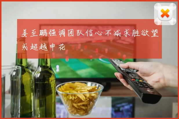 姜至鹏强调团队信心不减求胜欲望或超越申花