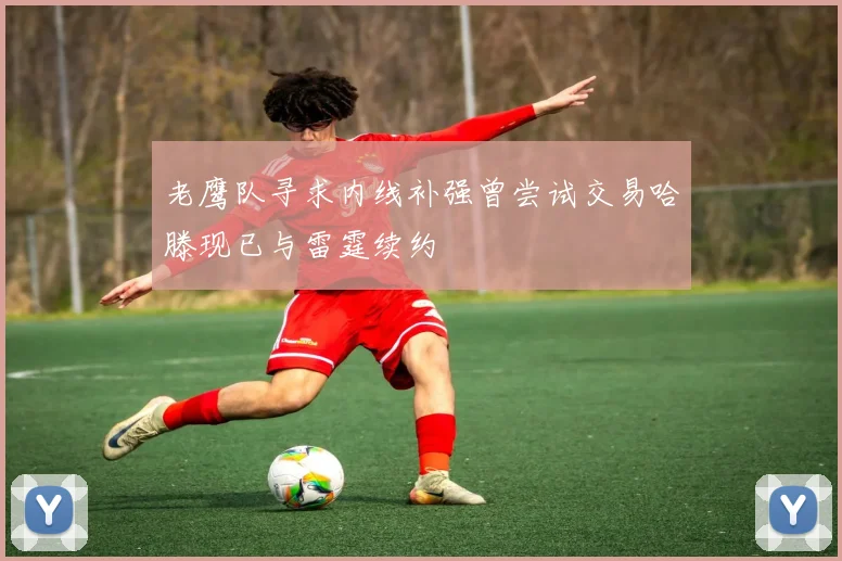 老鹰队寻求内线补强曾尝试交易哈滕现已与雷霆续约